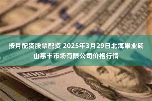 按月配资股票配资 2025年3月29日北海果业砀山惠丰市场有限公司价格行情