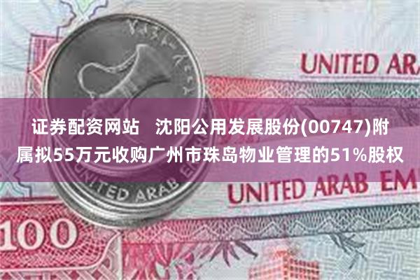 证券配资网站   沈阳公用发展股份(00747)附属拟55万元收购广州市珠岛物业管理的51%股权