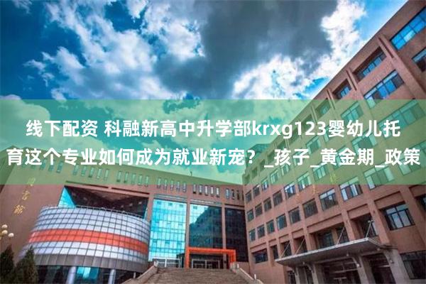 线下配资 科融新高中升学部krxg123婴幼儿托育这个专业如何成为就业新宠？_孩子_黄金期_政策