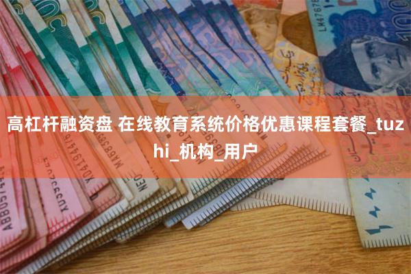 高杠杆融资盘 在线教育系统价格优惠课程套餐_tuzhi_机构_用户