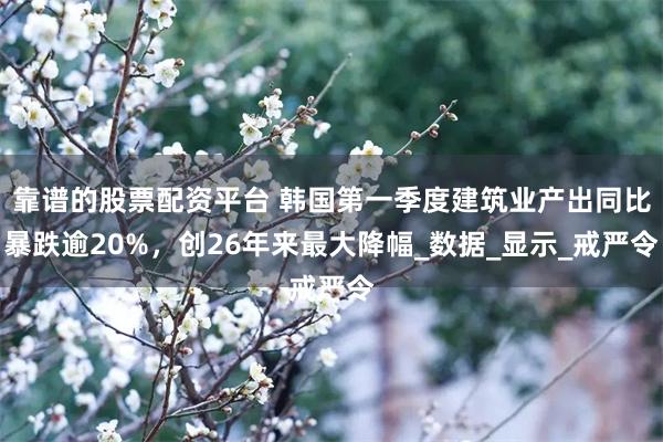 靠谱的股票配资平台 韩国第一季度建筑业产出同比暴跌逾20%，创26年来最大降幅_数据_显示_戒严令