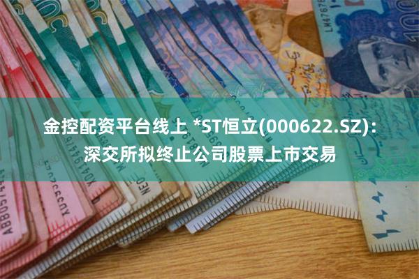 金控配资平台线上 *ST恒立(000622.SZ)：深交所拟终止公司股票上市交易