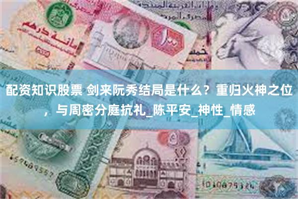 配资知识股票 剑来阮秀结局是什么？重归火神之位，与周密分庭抗礼_陈平安_神性_情感