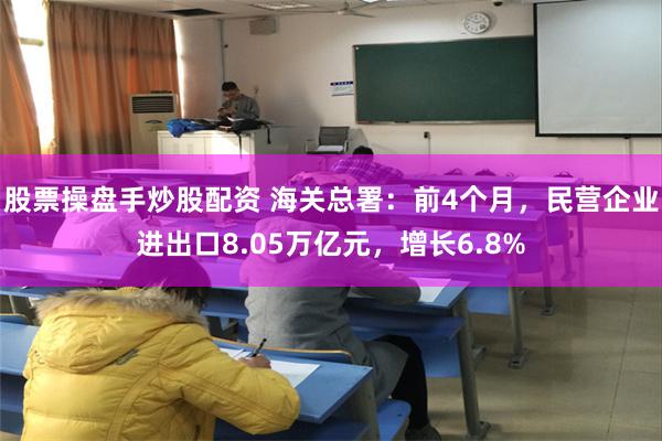 股票操盘手炒股配资 海关总署：前4个月，民营企业进出口8.05万亿元，增长6.8%