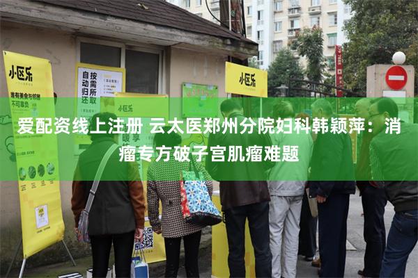 爱配资线上注册 云太医郑州分院妇科韩颖萍：消瘤专方破子宫肌瘤难题