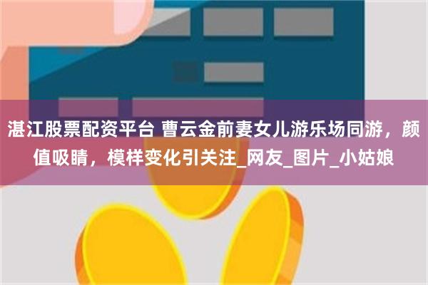湛江股票配资平台 曹云金前妻女儿游乐场同游，颜值吸睛，模样变化引关注_网友_图片_小姑娘
