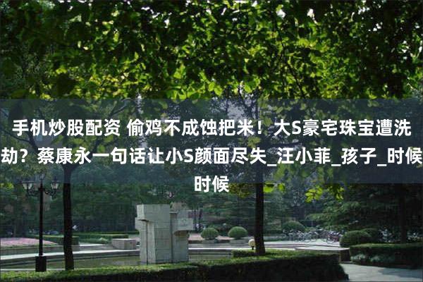 手机炒股配资 偷鸡不成蚀把米！大S豪宅珠宝遭洗劫？蔡康永一句话让小S颜面尽失_汪小菲_孩子_时候