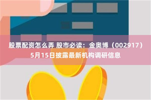 股票配资怎么弄 股市必读：金奥博（002917）5月15日披露最新机构调研信息