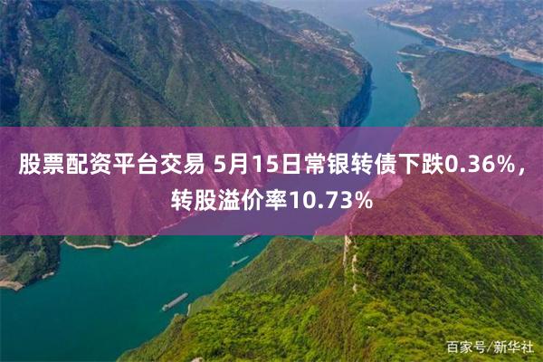 股票配资平台交易 5月15日常银转债下跌0.36%，转股溢价率10.73%
