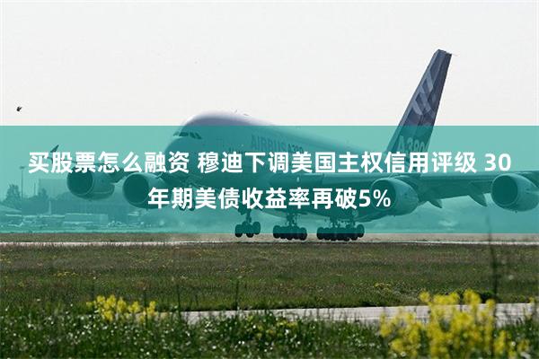 买股票怎么融资 穆迪下调美国主权信用评级 30年期美债收益率再破5%