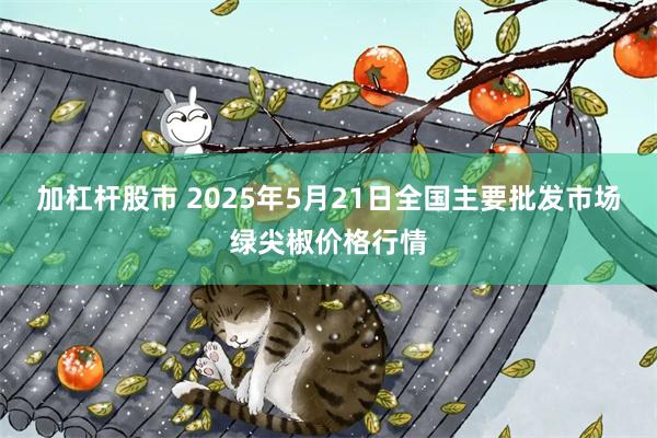 加杠杆股市 2025年5月21日全国主要批发市场绿尖椒价格行情