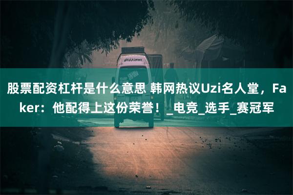 股票配资杠杆是什么意思 韩网热议Uzi名人堂，Faker：他配得上这份荣誉！_电竞_选手_赛冠军