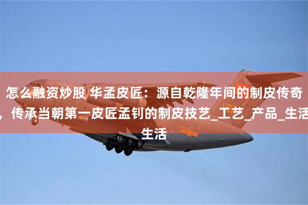 怎么融资炒股 华孟皮匠：源自乾隆年间的制皮传奇，传承当朝第一皮匠孟钊的制皮技艺_工艺_产品_生活