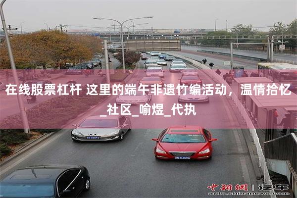 在线股票杠杆 这里的端午非遗竹编活动，温情拾忆_社区_喻煜_代执