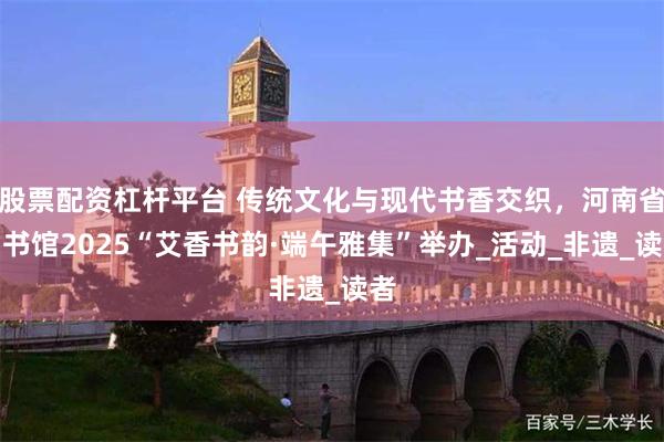 股票配资杠杆平台 传统文化与现代书香交织，河南省图书馆2025“艾香书韵·端午雅集”举办_活动_非遗_读者