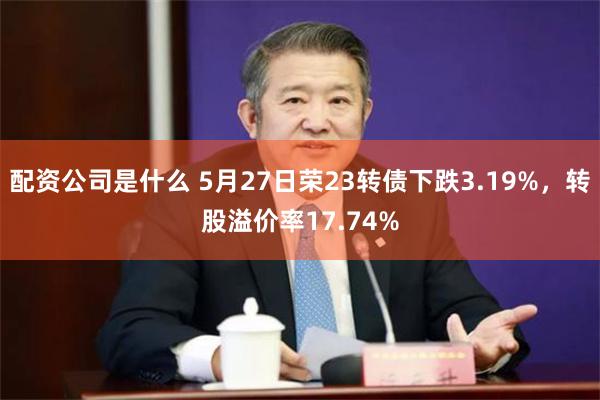 配资公司是什么 5月27日荣23转债下跌3.19%，转股溢价率17.74%