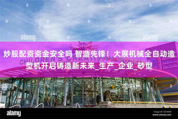 炒股配资资金安全吗 智造先锋！大展机械全自动造型机开启铸造新未来_生产_企业_砂型