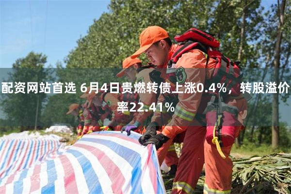 配资网站首选 6月4日贵燃转债上涨0.4%，转股溢价率22.41%