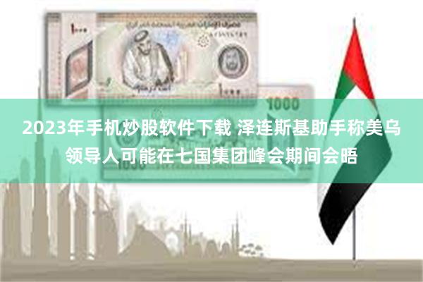 2023年手机炒股软件下载 泽连斯基助手称美乌领导人可能在七国集团峰会期间会晤