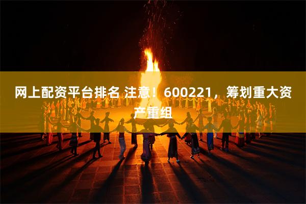 网上配资平台排名 注意！600221，筹划重大资产重组