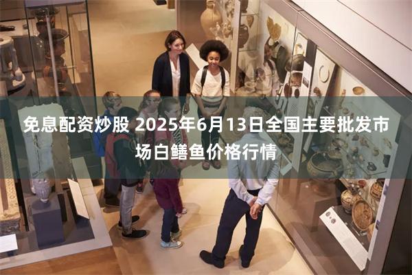 免息配资炒股 2025年6月13日全国主要批发市场白鳝鱼价格行情