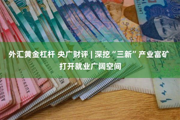 外汇黄金杠杆 央广财评 | 深挖“三新”产业富矿 打开就业广阔空间