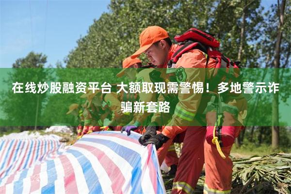 在线炒股融资平台 大额取现需警惕！多地警示诈骗新套路