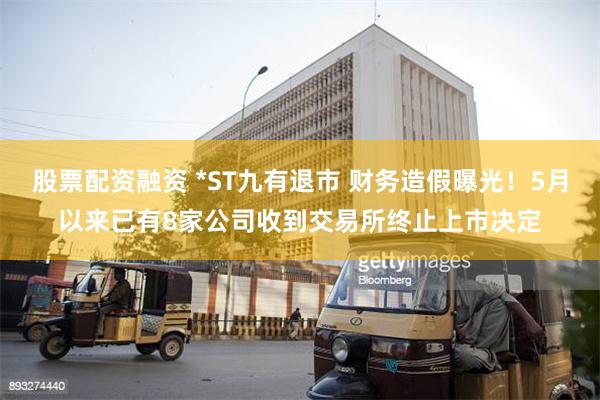股票配资融资 *ST九有退市 财务造假曝光！5月以来已有8家公司收到交易所终止上市决定