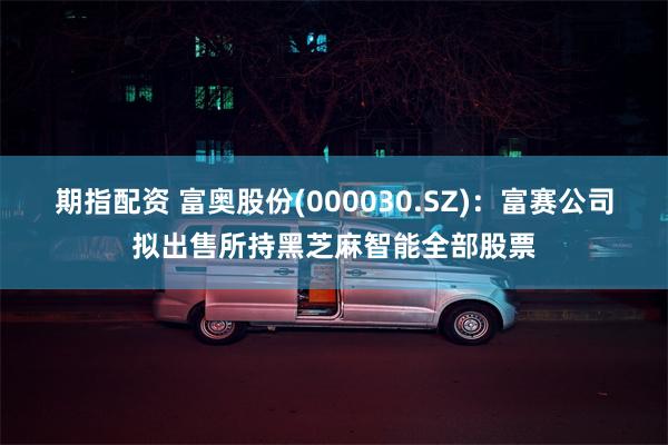 期指配资 富奥股份(000030.SZ)：富赛公司拟出售所持黑芝麻智能全部股票