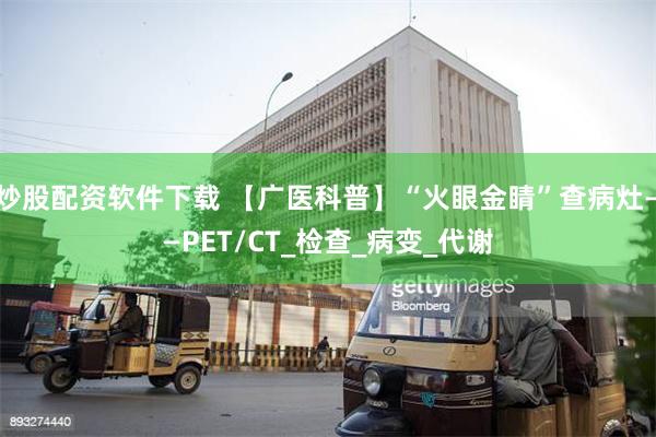 炒股配资软件下载 【广医科普】“火眼金睛”查病灶——PET/CT_检查_病变_代谢