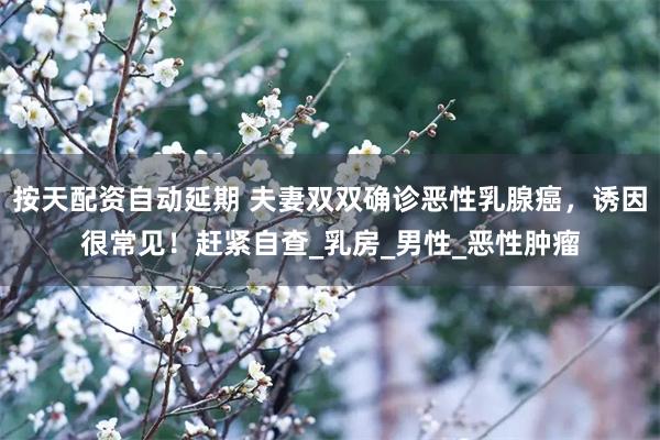 按天配资自动延期 夫妻双双确诊恶性乳腺癌，诱因很常见！赶紧自查_乳房_男性_恶性肿瘤