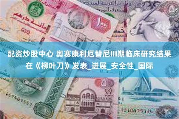 配资炒股中心 奥赛康利厄替尼III期临床研究结果在《柳叶刀》发表_进展_安全性_国际