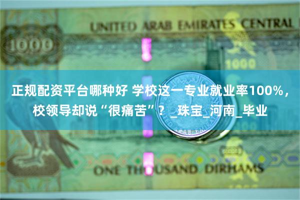 正规配资平台哪种好 学校这一专业就业率100%，校领导却说“很痛苦”？_珠宝_河南_毕业