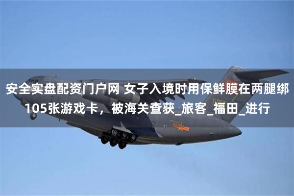 安全实盘配资门户网 女子入境时用保鲜膜在两腿绑105张游戏卡，被海关查获_旅客_福田_进行