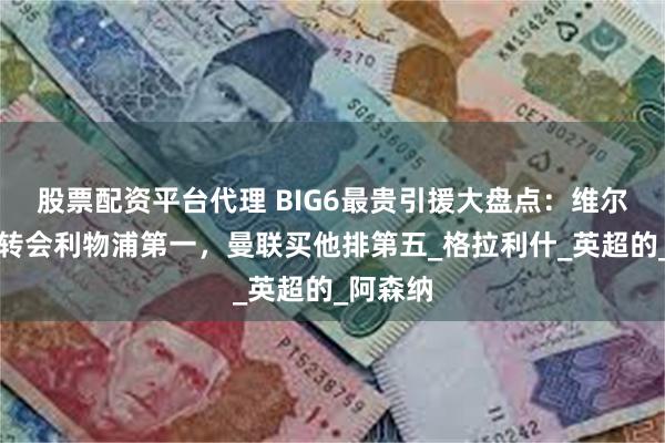 股票配资平台代理 BIG6最贵引援大盘点：维尔茨天价转会利物浦第一，曼联买他排第五_格拉利什_英超的_阿森纳