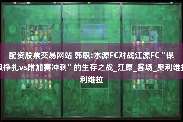 配资股票交易网站 韩职:水源FC对战江源FC“保级挣扎vs附加赛冲刺”的生存之战_江原_客场_奥利维拉