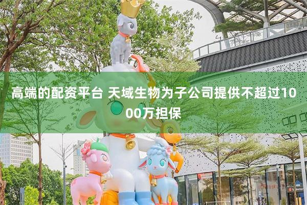 高端的配资平台 天域生物为子公司提供不超过1000万担保