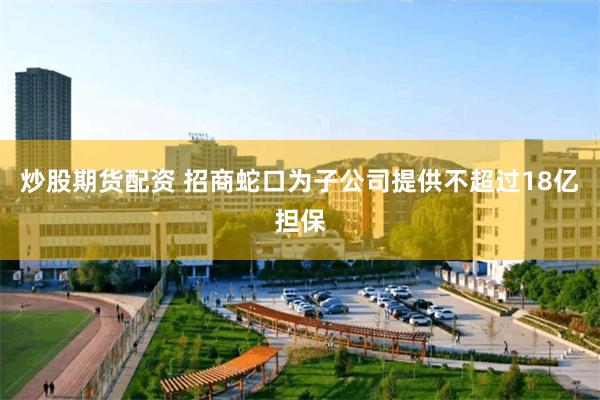 炒股期货配资 招商蛇口为子公司提供不超过18亿担保