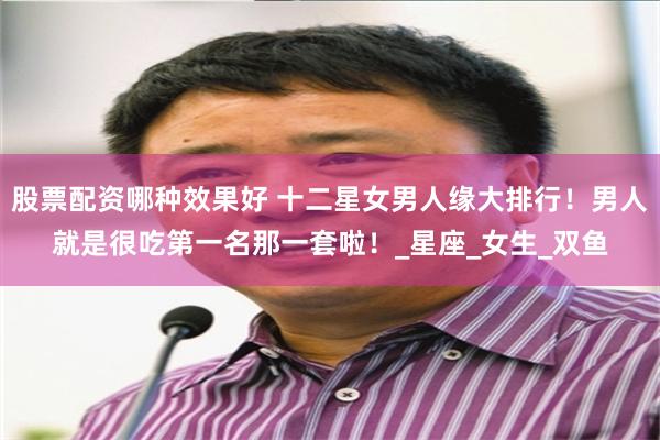股票配资哪种效果好 十二星女男人缘大排行！男人就是很吃第一名那一套啦！_星座_女生_双鱼