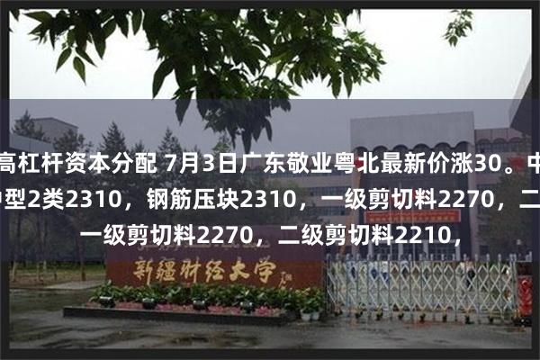 高杠杆资本分配 7月3日广东敬业粤北最新价涨30。中型1类2330，中型2类2310，钢筋压块2310，一级剪切料2270，二级剪切料2210，