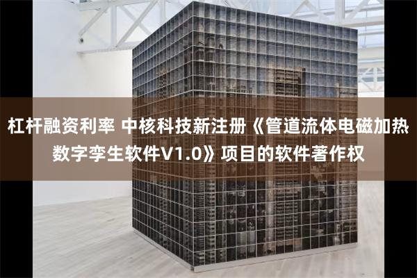 杠杆融资利率 中核科技新注册《管道流体电磁加热数字孪生软件V1.0》项目的软件著作权