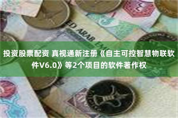 投资股票配资 真视通新注册《自主可控智慧物联软件V6.0》等2个项目的软件著作权