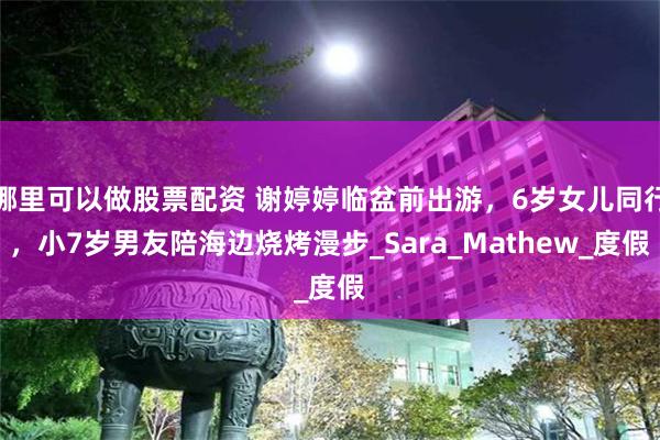 哪里可以做股票配资 谢婷婷临盆前出游，6岁女儿同行，小7岁男友陪海边烧烤漫步_Sara_Mathew_度假