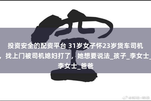 投资安全的配资平台 31岁女子怀23岁货车司机的娃，找上门被司机媳妇打了，她想要说法_孩子_李女士_爸爸