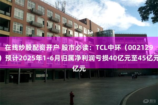 在线炒股配资开户 股市必读：TCL中环（002129）预计2025年1-6月归属净利润亏损40亿元至45亿元