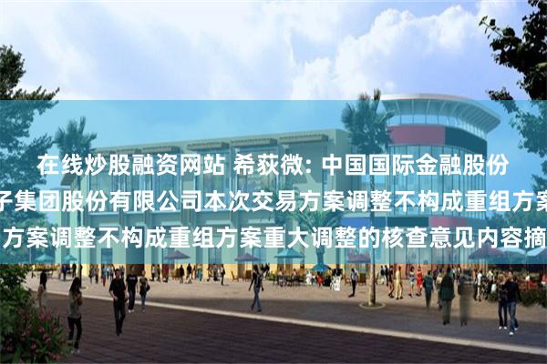 在线炒股融资网站 希荻微: 中国国际金融股份有限公司关于希荻微电子集团股份有限公司本次交易方案调整不构成重组方案重大调整的核查意见内容摘要