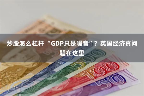 炒股怎么杠杆 “GDP只是噪音”？英国经济真问题在这里