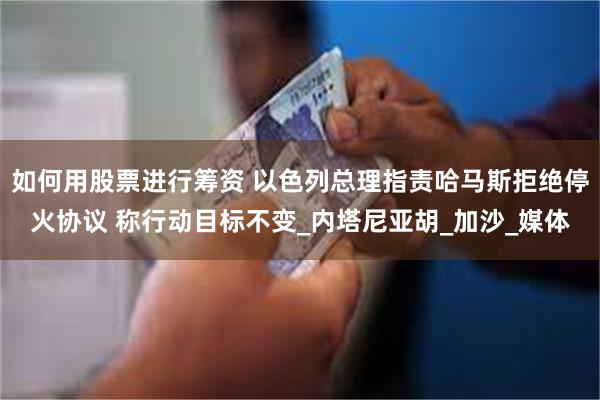 如何用股票进行筹资 以色列总理指责哈马斯拒绝停火协议 称行动目标不变_内塔尼亚胡_加沙_媒体