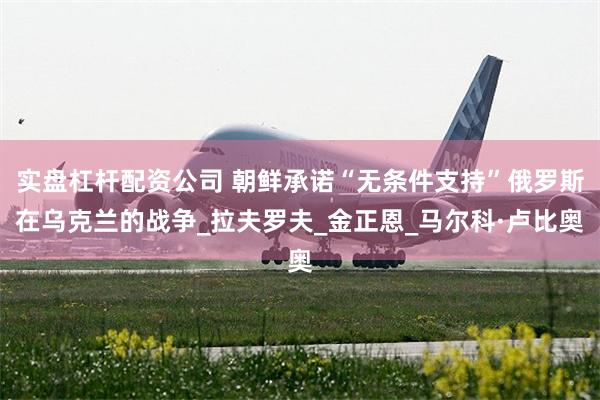 实盘杠杆配资公司 朝鲜承诺“无条件支持”俄罗斯在乌克兰的战争_拉夫罗夫_金正恩_马尔科·卢比奥