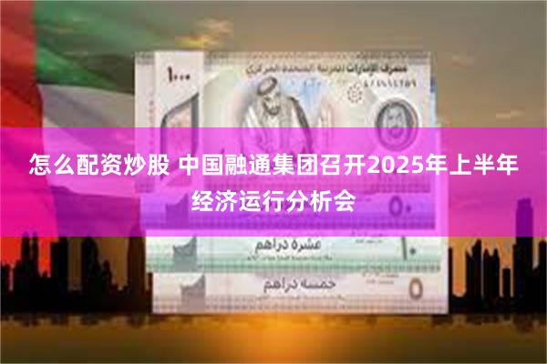 怎么配资炒股 中国融通集团召开2025年上半年经济运行分析会